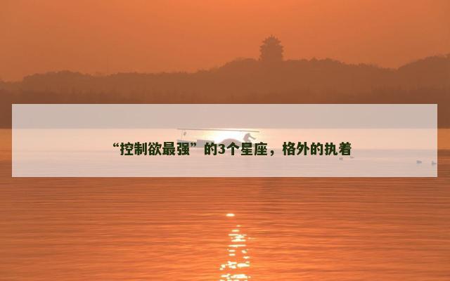 “控制欲最强”的3个星座，格外的执着