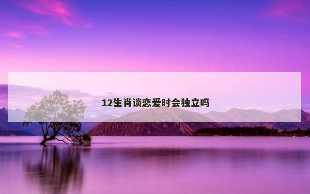 12生肖谈恋爱时会独立吗