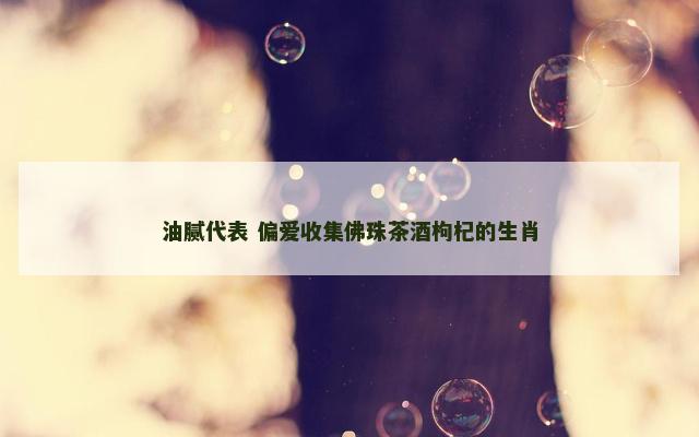 油腻代表 偏爱收集佛珠茶酒枸杞的生肖