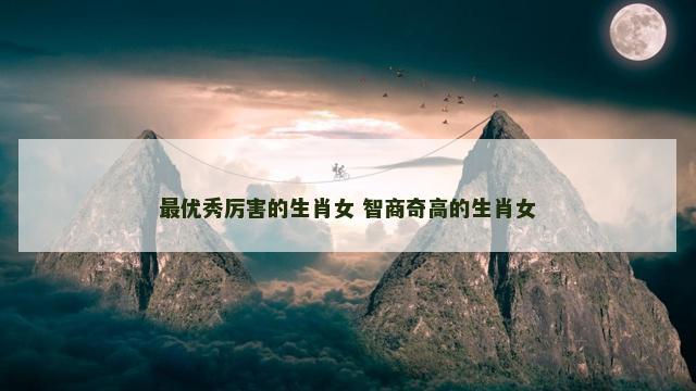 最优秀厉害的生肖女 智商奇高的生肖女