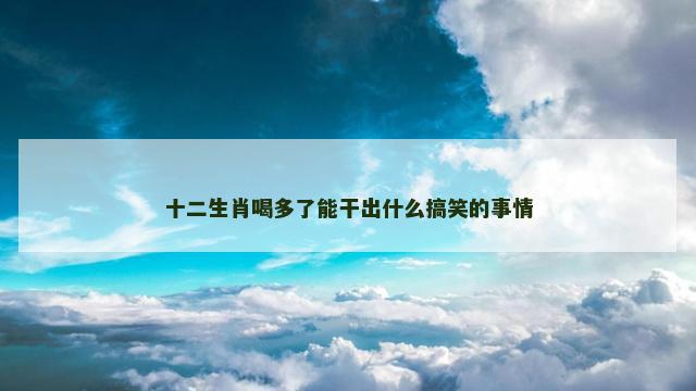 十二生肖喝多了能干出什么搞笑的事情