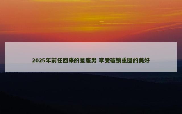 2025年前任回来的星座男 享受破镜重圆的美好