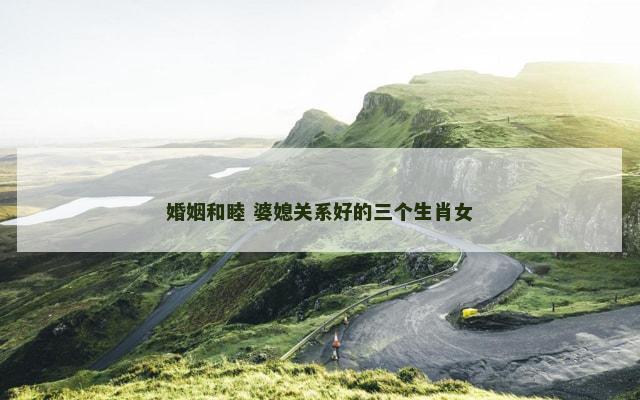 婚姻和睦 婆媳关系好的三个生肖女