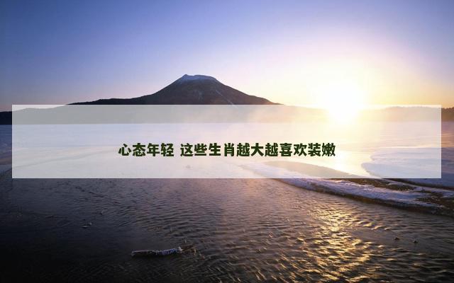 心态年轻 这些生肖越大越喜欢装嫩