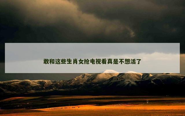 敢和这些生肖女抢电视看真是不想活了