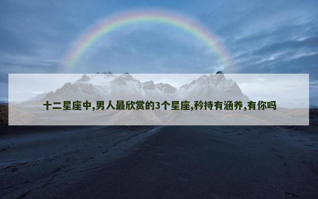 十二星座中,男人最欣赏的3个星座,矜持有涵养,有你吗