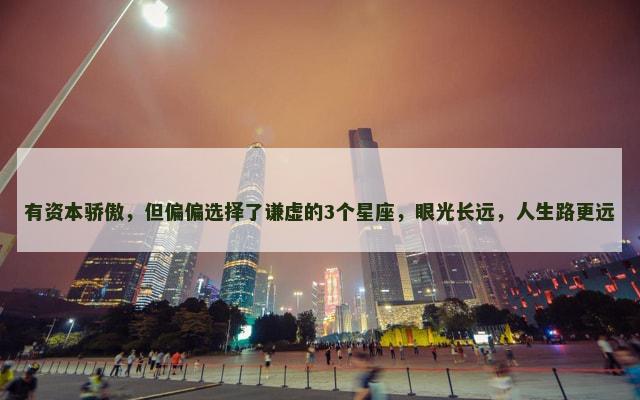 有资本骄傲，但偏偏选择了谦虚的3个星座，眼光长远，人生路更远