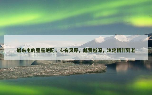 最来电的星座绝配，心有灵犀，越爱越深，注定相伴到老