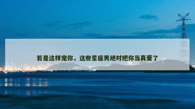 若是这样宠你，这些星座男绝对把你当真爱了