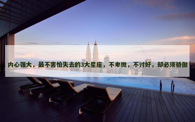 内心强大，最不害怕失去的3大星座，不卑微，不讨好，却必须骄傲