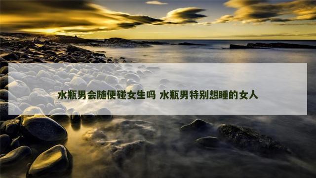 水瓶男会随便碰女生吗 水瓶男特别想睡的女人