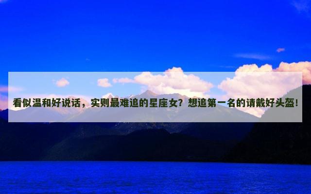 看似温和好说话，实则最难追的星座女？想追第一名的请戴好头盔！