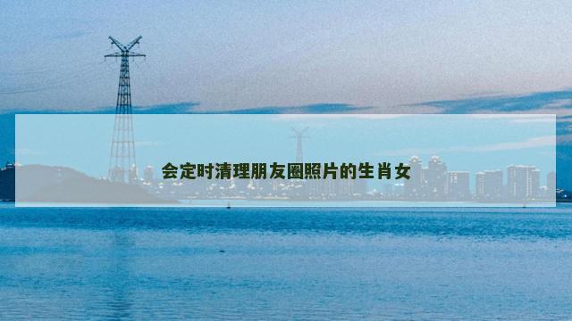 会定时清理朋友圈照片的生肖女