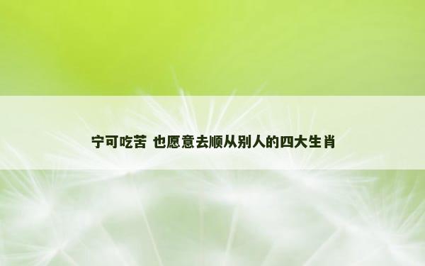 宁可吃苦 也愿意去顺从别人的四大生肖