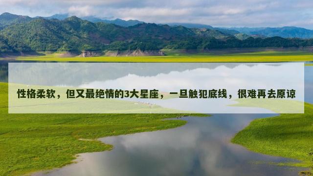 性格柔软，但又最绝情的3大星座，一旦触犯底线，很难再去原谅