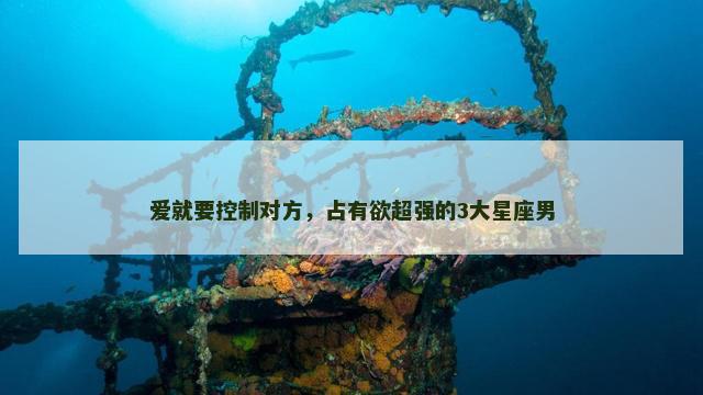 爱就要控制对方，占有欲超强的3大星座男