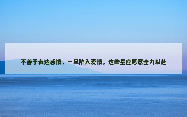 不善于表达感情，一旦陷入爱情，这些星座愿意全力以赴