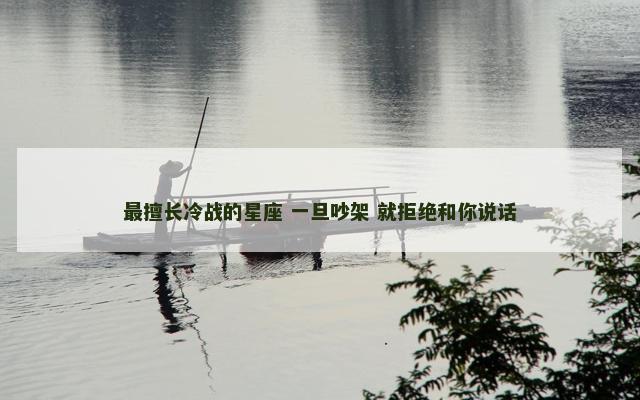 最擅长冷战的星座 一旦吵架 就拒绝和你说话