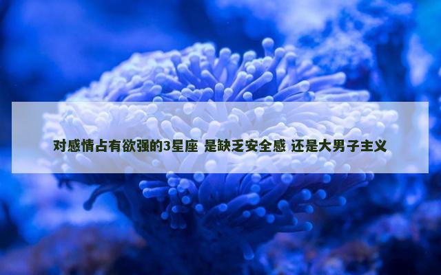 对感情占有欲强的3星座 是缺乏安全感 还是大男子主义