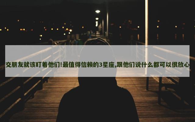 交朋友就该盯着他们!最值得信赖的3星座,跟他们说什么都可以很放心