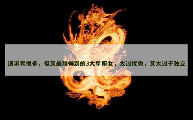追求者很多，但又最难得到的3大星座女，太过优秀，又太过于独立