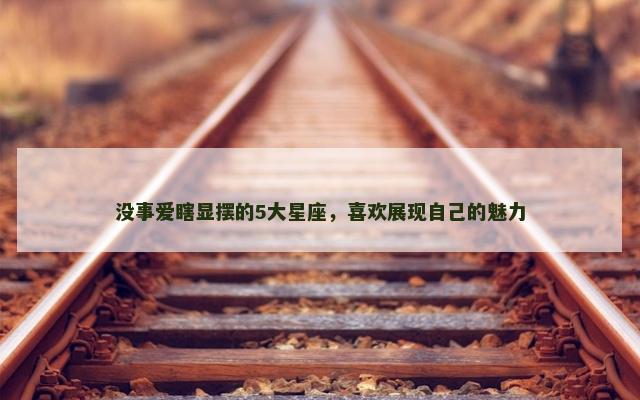 没事爱瞎显摆的5大星座，喜欢展现自己的魅力