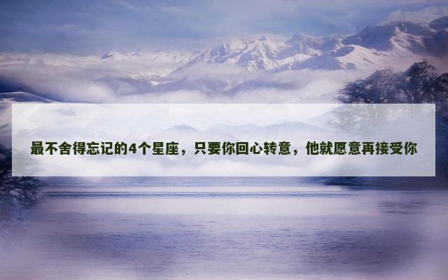 最不舍得忘记的4个星座，只要你回心转意，他就愿意再接受你
