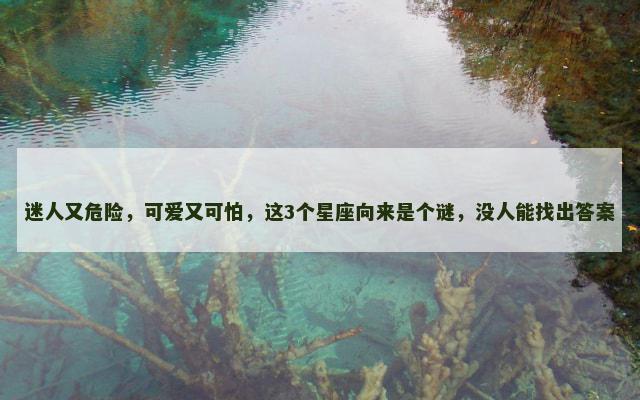 迷人又危险，可爱又可怕，这3个星座向来是个谜，没人能找出答案