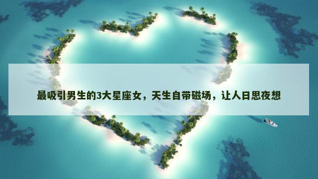 最吸引男生的3大星座女，天生自带磁场，让人日思夜想