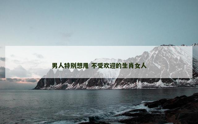 男人特别想甩 不受欢迎的生肖女人