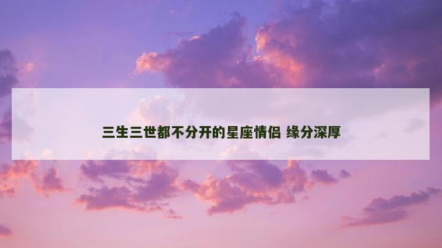 三生三世都不分开的星座情侣 缘分深厚