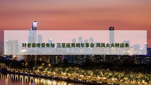 对老婆疼爱有加 三星座男明年事业 风风火火财运来