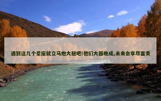 遇到这几个星座就立马抱大腿吧!他们大器晚成,未来会享尽富贵