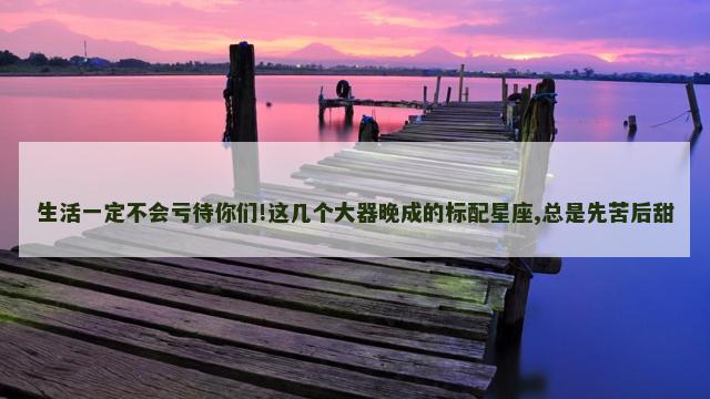 生活一定不会亏待你们!这几个大器晚成的标配星座,总是先苦后甜