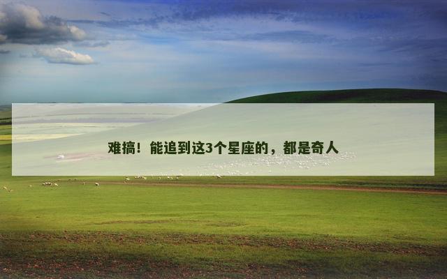 难搞！能追到这3个星座的，都是奇人