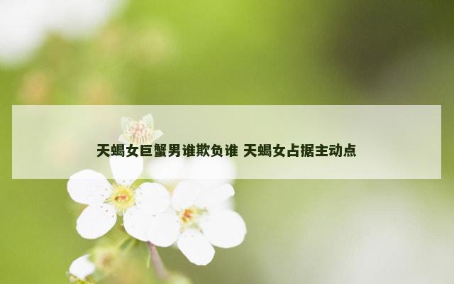 天蝎女巨蟹男谁欺负谁 天蝎女占据主动点