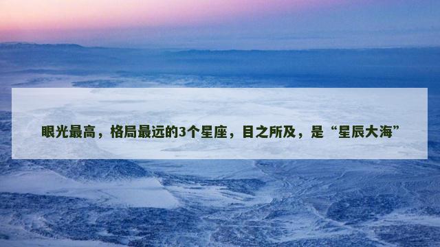眼光最高，格局最远的3个星座，目之所及，是“星辰大海”