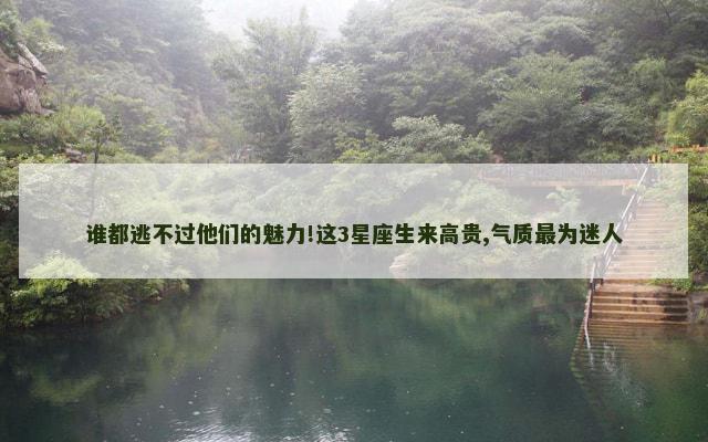 谁都逃不过他们的魅力!这3星座生来高贵,气质最为迷人