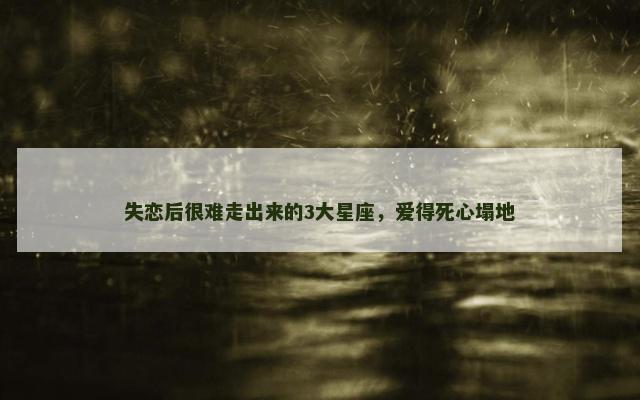 失恋后很难走出来的3大星座，爱得死心塌地
