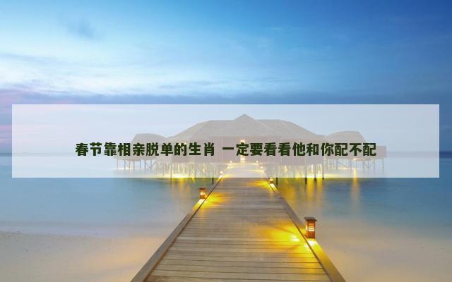 春节靠相亲脱单的生肖 一定要看看他和你配不配