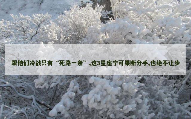 跟他们冷战只有“死路一条”,这3星座宁可果断分手,也绝不让步