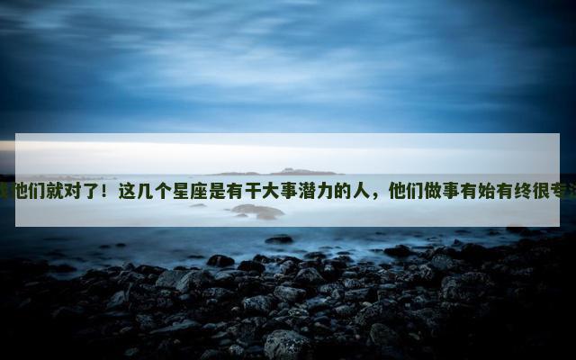 找他们就对了！这几个星座是有干大事潜力的人，他们做事有始有终很专注