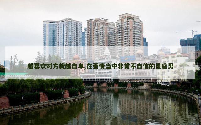 越喜欢对方就越自卑,在爱情当中非常不自信的星座男