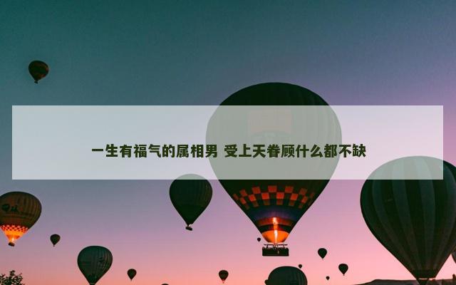 一生有福气的属相男 受上天眷顾什么都不缺