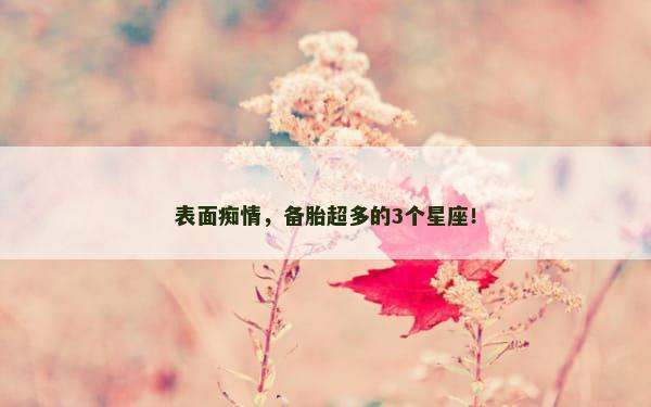表面痴情，备胎超多的3个星座！