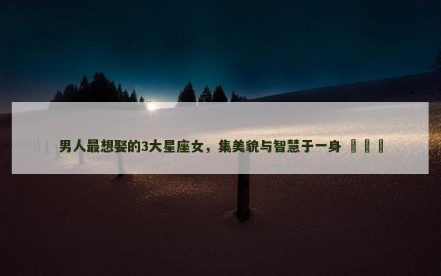 男人最想娶的3大星座女，集美貌与智慧于一身 ​​​