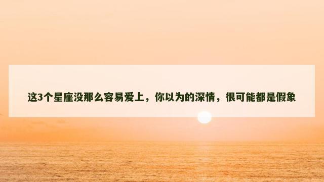 这3个星座没那么容易爱上，你以为的深情，很可能都是假象