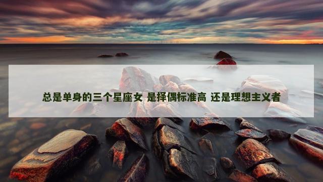 总是单身的三个星座女 是择偶标准高 还是理想主义者