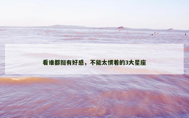 看谁都挺有好感，不能太惯着的3大星座