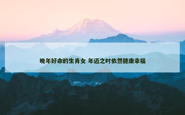 晚年好命的生肖女 年迈之时依然健康幸福